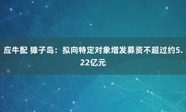 应牛配 獐子岛：拟向特定对象增发募资不超过约5.22亿元