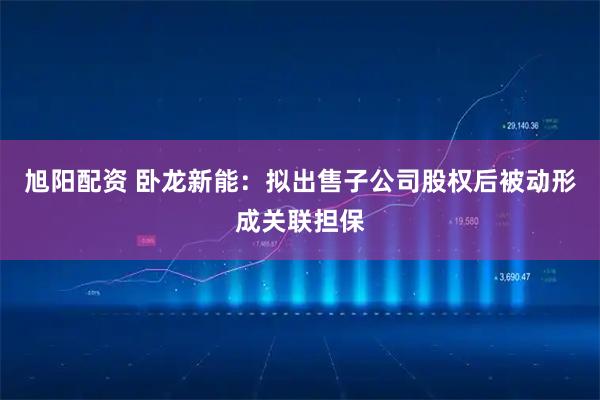 旭阳配资 卧龙新能：拟出售子公司股权后被动形成关联担保