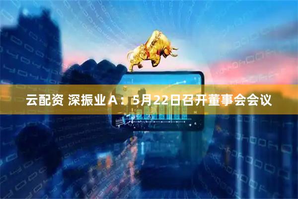 云配资 深振业Ａ：5月22日召开董事会会议
