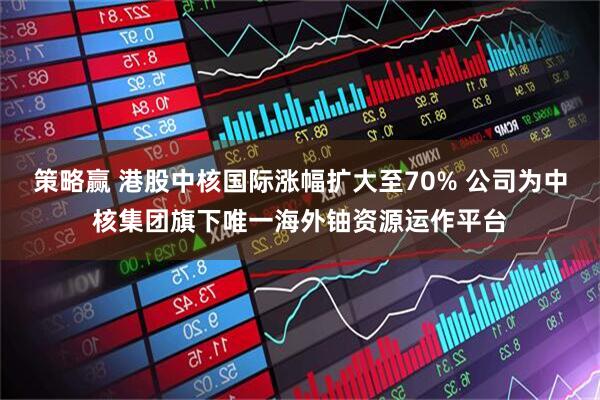 策略赢 港股中核国际涨幅扩大至70% 公司为中核集团旗下唯一海外铀资源运作平台