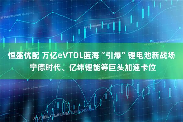 恒盛优配 万亿eVTOL蓝海“引爆”锂电池新战场 宁德时代、亿纬锂能等巨头加速卡位