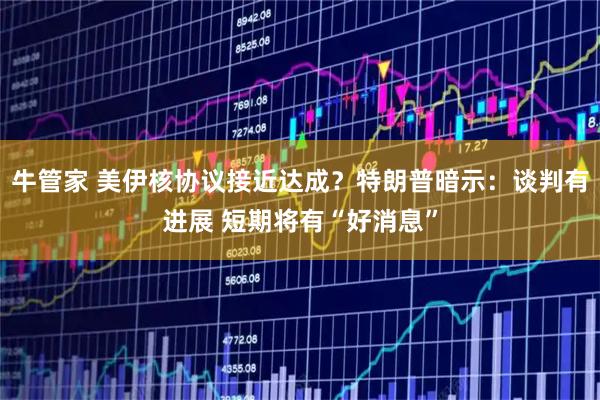 牛管家 美伊核协议接近达成？特朗普暗示：谈判有进展 短期将有“好消息”
