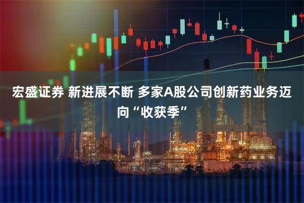 宏盛证券 新进展不断 多家A股公司创新药业务迈向“收获季”