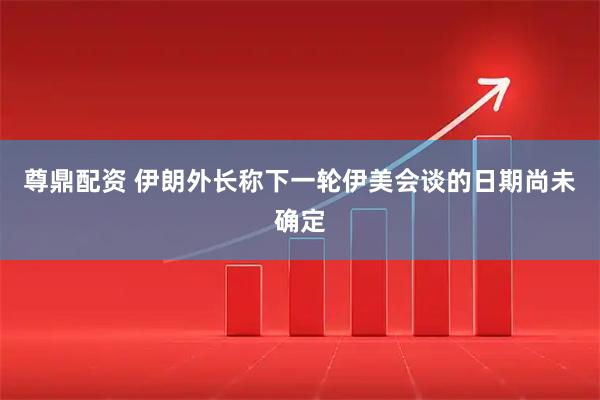 尊鼎配资 伊朗外长称下一轮伊美会谈的日期尚未确定