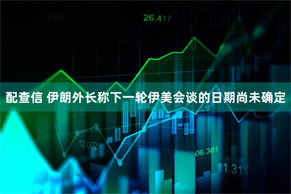配查信 伊朗外长称下一轮伊美会谈的日期尚未确定