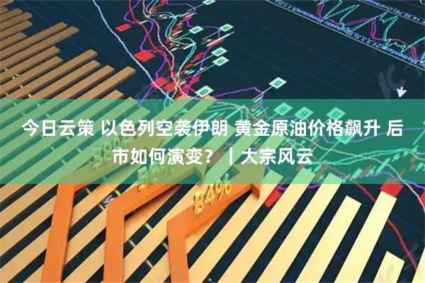 今日云策 以色列空袭伊朗 黄金原油价格飙升 后市如何演变？｜大宗风云