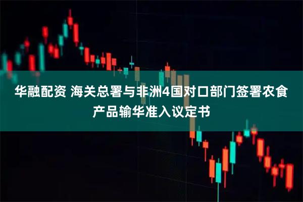 华融配资 海关总署与非洲4国对口部门签署农食产品输华准入议定书