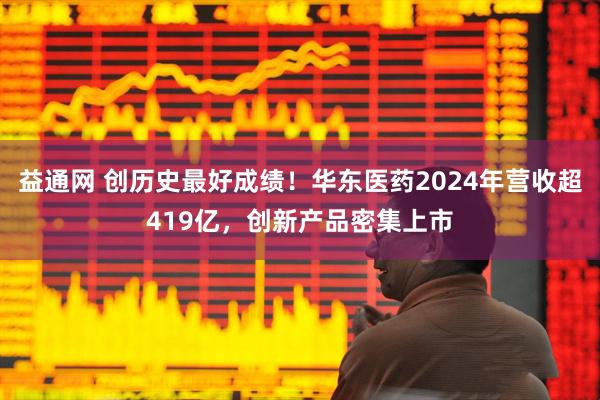 益通网 创历史最好成绩！华东医药2024年营收超419亿，创新产品密集上市