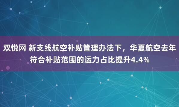 双悦网 新支线航空补贴管理办法下，华夏航空去年符合补贴范围的运力占比提升4.4%