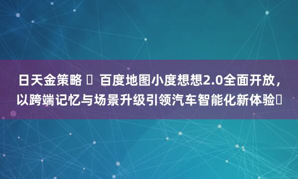 日天金策略 ​百度地图小度想想2.0全面开放，以跨端记忆与场景升级引领汽车智能化新体验​
