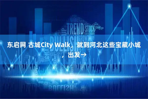 东启网 古城City Walk，就到河北这些宝藏小城，出发→