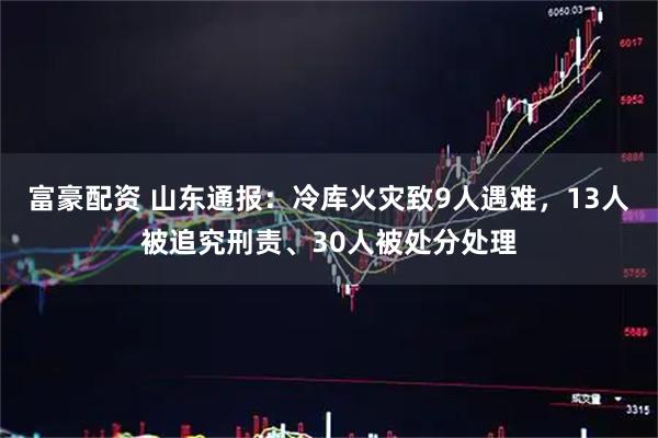 富豪配资 山东通报：冷库火灾致9人遇难，13人被追究刑责、30人被处分处理