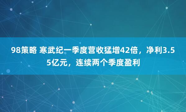 98策略 寒武纪一季度营收猛增42倍，净利3.55亿元，连续两个季度盈利