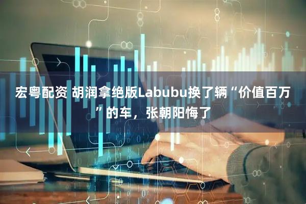 宏粤配资 胡润拿绝版Labubu换了辆“价值百万”的车，张朝阳悔了