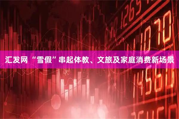 汇发网 “雪假”串起体教、文旅及家庭消费新场景