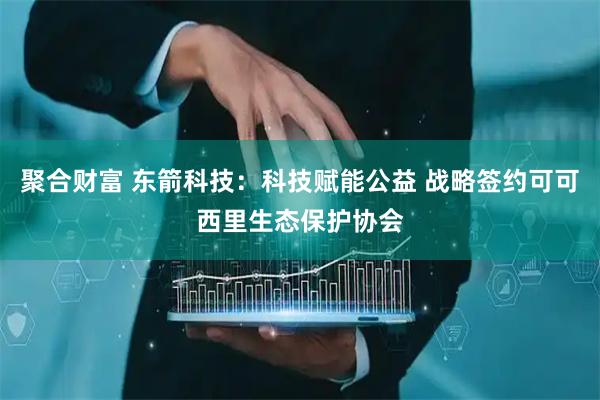 聚合财富 东箭科技：科技赋能公益 战略签约可可西里生态保护协会