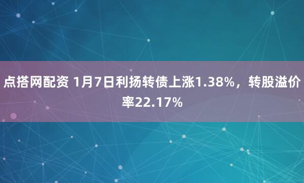 点搭网配资 1月7日利扬转债上涨1.38%，转股溢价率22.17%