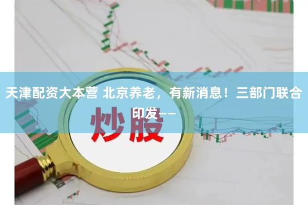 天津配资大本营 北京养老，有新消息！三部门联合印发——