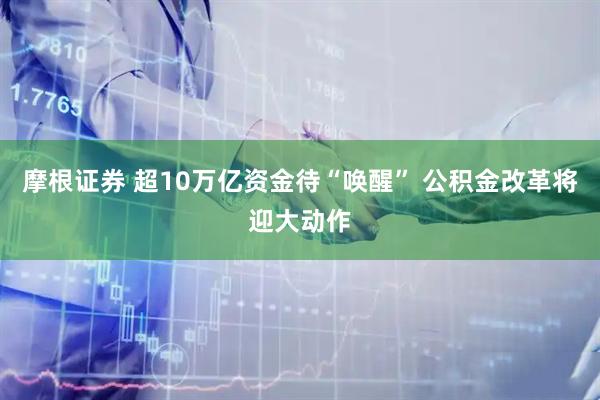 摩根证券 超10万亿资金待“唤醒” 公积金改革将迎大动作