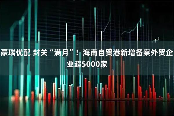豪瑞优配 封关“满月”！海南自贸港新增备案外贸企业超5000家