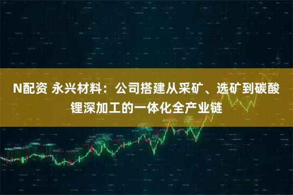 N配资 永兴材料：公司搭建从采矿、选矿到碳酸锂深加工的一体化全产业链