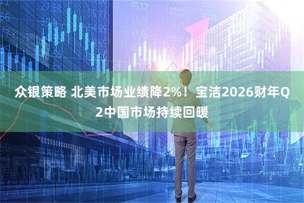 众银策略 北美市场业绩降2%！宝洁2026财年Q2中国市场持续回暖