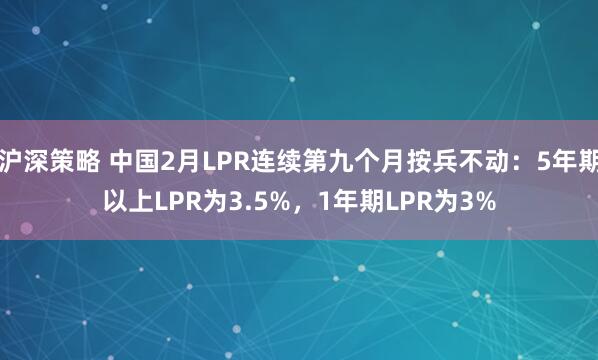 沪深策略 中国2月LPR连续第九个月按兵不动：5年期以上LPR为3.5%，1年期LPR为3%